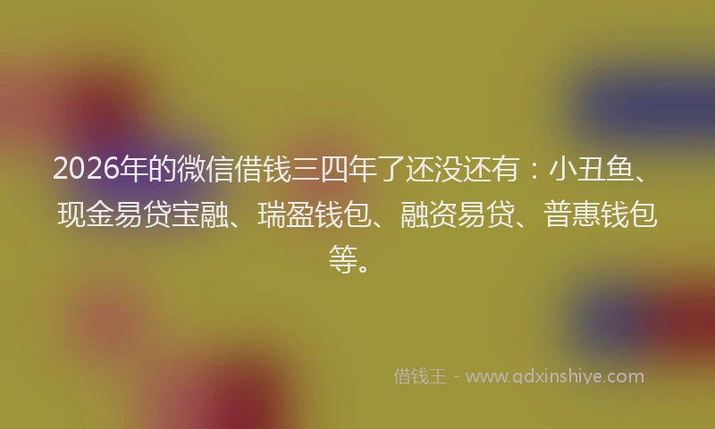 2026年的微信借钱三四年了还没还有：小丑鱼、现金易贷宝融、瑞盈钱包、融资易贷、普惠钱包等。