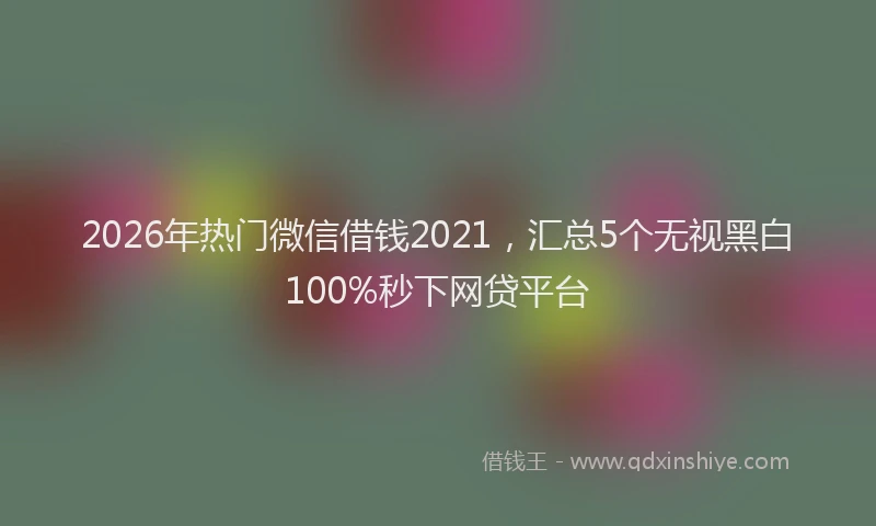 2026年热门微信借钱2021，汇总5个无视黑白100%秒下网贷平台