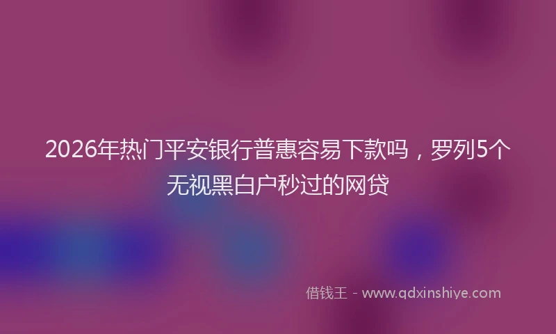 2026年热门平安银行普惠容易下款吗，罗列5个无视黑白户秒过的网贷