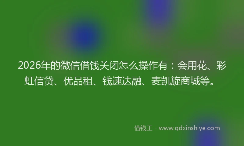 2026年的微信借钱关闭怎么操作有：会用花、彩虹信贷、优品租、钱速达融、麦凯旋商城等。