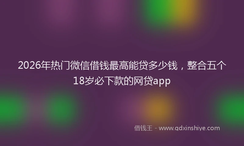 2026年热门微信借钱最高能贷多少钱，整合五个18岁必下款的网贷app