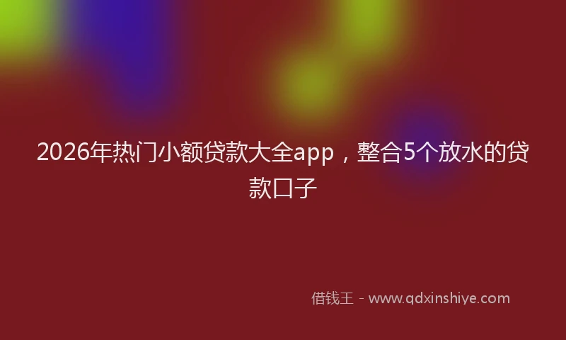 2026年热门小额贷款大全app，整合5个放水的贷款口子