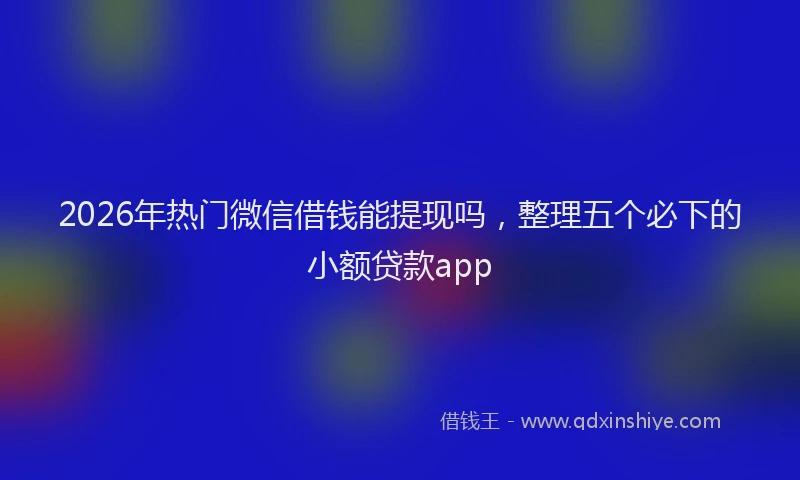 2026年热门微信借钱能提现吗，整理五个必下的小额贷款app