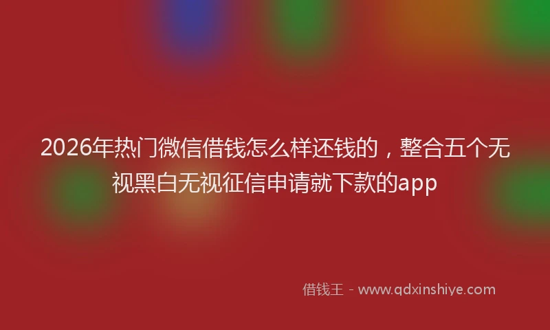 2026年热门微信借钱怎么样还钱的,整合五个无视黑白无视征信申请就下款的app