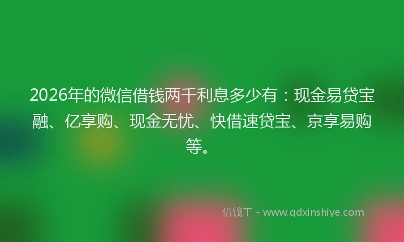2026年的微信借钱两千利息多少有：现金易贷宝融、亿享购、现金无忧、快借速贷宝、京享易购等。