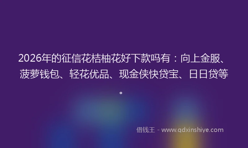2026年的征信花桔柚花好下款吗有：向上金服、菠萝钱包、轻花优品、现金侠快贷宝、日日贷等。