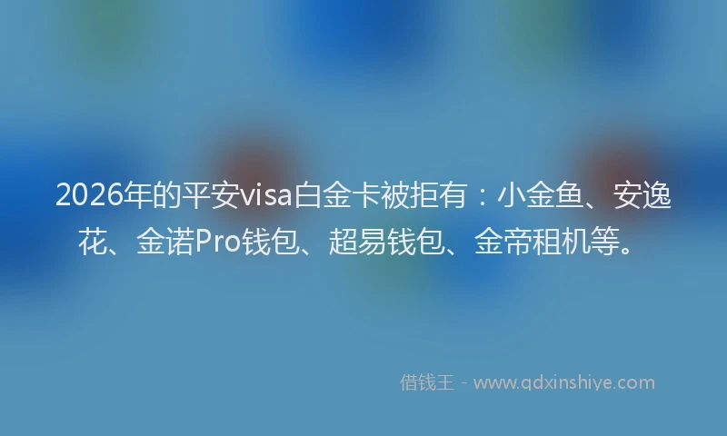 2026年的平安visa白金卡被拒有：小金鱼、安逸花、金诺Pro钱包、超易钱包、金帝租机等。