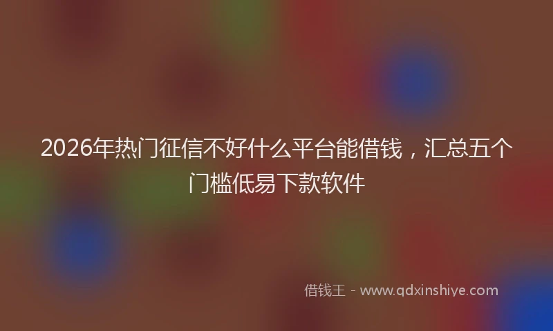 2026年热门征信不好什么平台能借钱,汇总五个门槛低易下款软件