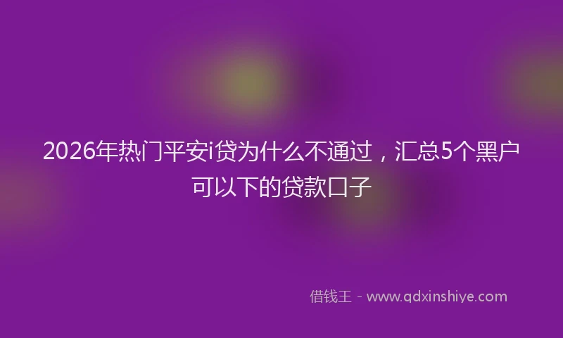 2026年热门平安i贷为什么不通过，汇总5个黑户可以下的贷款口子