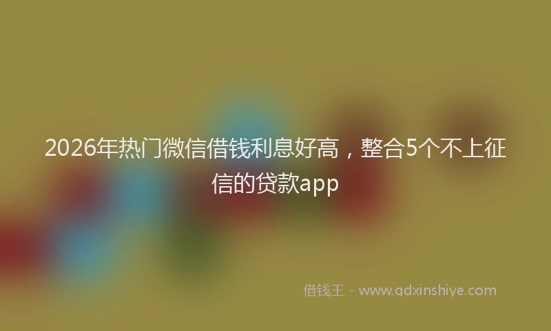 2026年热门微信借钱利息好高，整合5个不上征信的贷款app