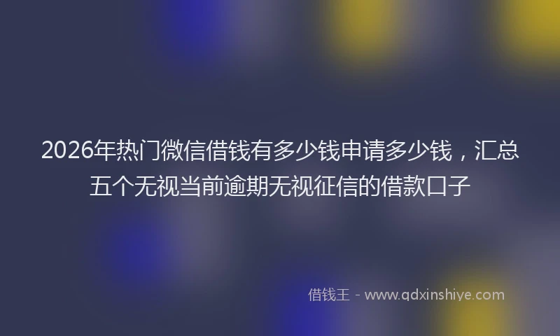 2026年热门微信借钱有多少钱申请多少钱，汇总五个无视当前逾期无视征信的借款口子
