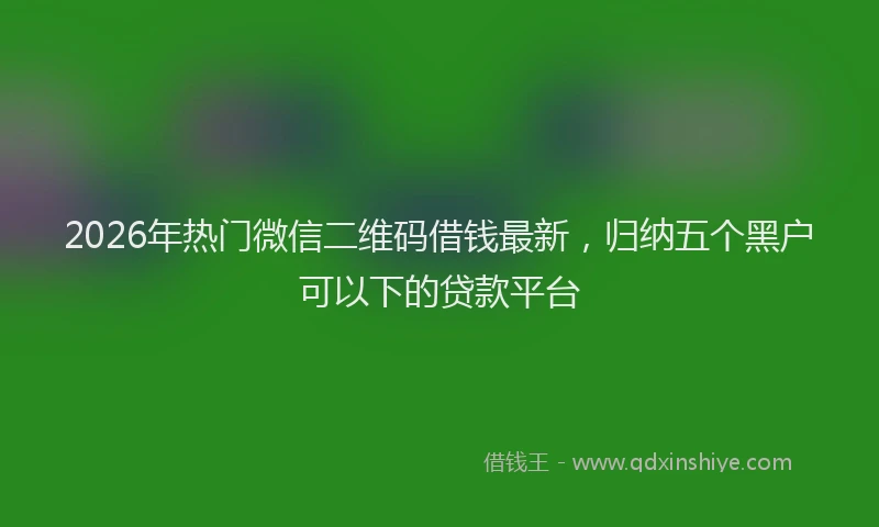 2026年热门微信二维码借钱最新，归纳五个黑户可以下的贷款平台