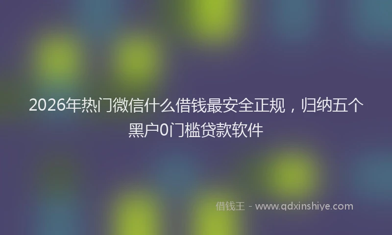 2026年热门微信什么借钱最安全正规，归纳五个黑户0门槛贷款软件