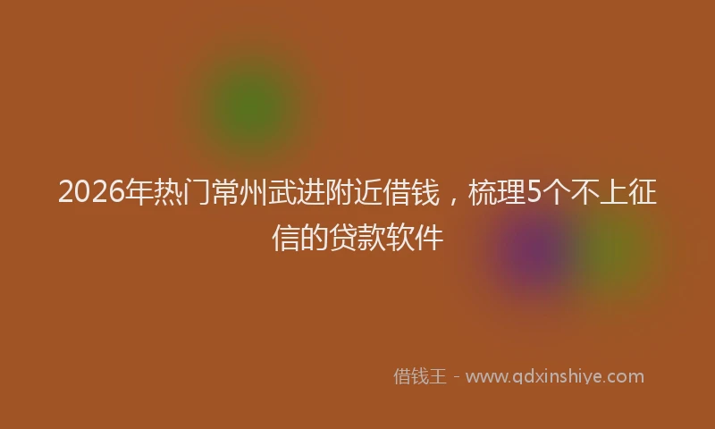 2026年热门常州武进附近借钱，梳理5个不上征信的贷款软件