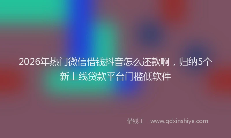 2026年热门微信借钱抖音怎么还款啊，归纳5个新上线贷款平台门槛低软件