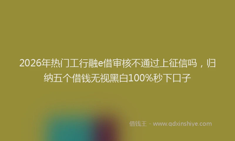 2026年热门工行融e借审核不通过上征信吗，归纳五个借钱无视黑白100%秒下口子