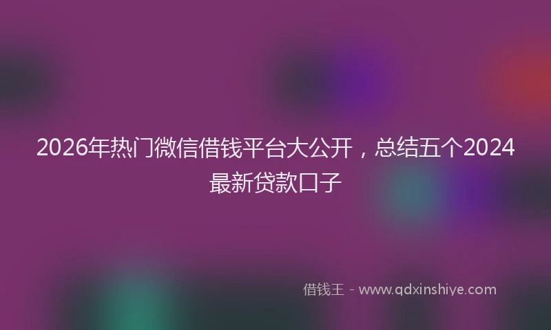 2026年热门微信借钱平台大公开，总结五个2024最新贷款口子