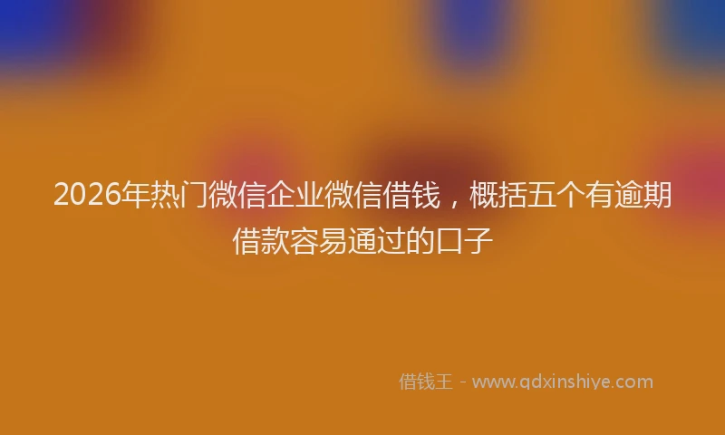 2026年热门微信企业微信借钱，概括五个有逾期借款容易通过的口子