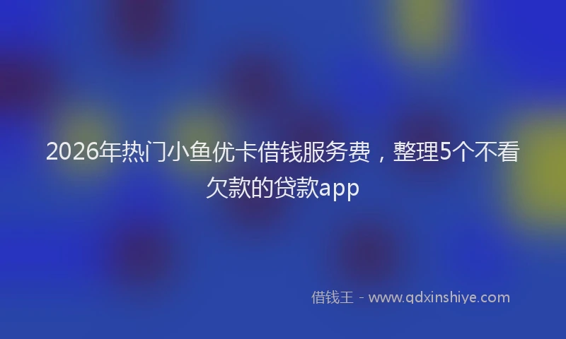 2026年热门小鱼优卡借钱服务费，整理5个不看欠款的贷款app