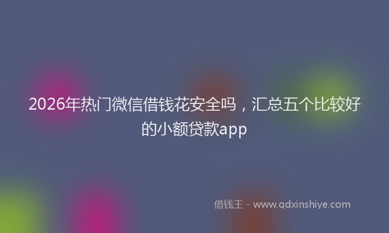 2026年热门微信借钱花安全吗，汇总五个比较好的小额贷款app