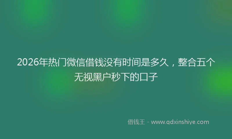 2026年热门微信借钱没有时间是多久，整合五个无视黑户秒下的口子