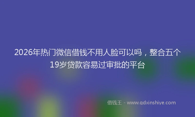 2026年热门微信借钱不用人脸可以吗，整合五个19岁贷款容易过审批的平台