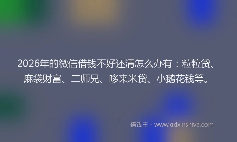 2026年的微信借钱不好还清怎么办有：粒粒贷、麻袋财富、二师兄、哆来米贷、小鹅花钱等。