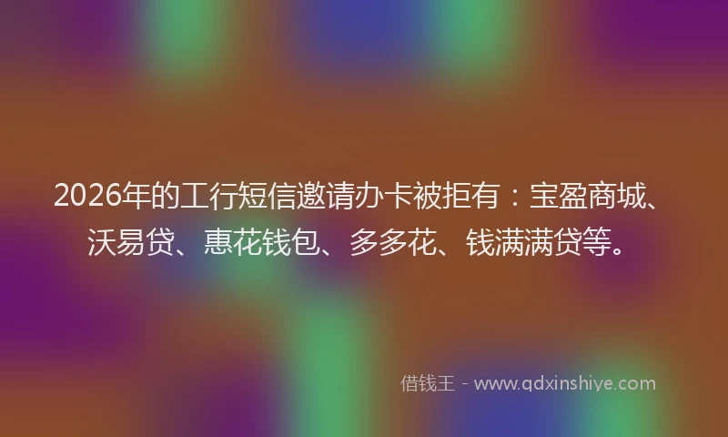 2026年的工行短信邀请办卡被拒有:宝盈商城、沃易贷、惠花钱包、多多花、钱满满贷等。