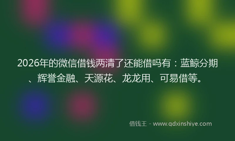 2026年的微信借钱两清了还能借吗有：蓝鲸分期、辉誉金融、天源花、龙龙用、可易借等。