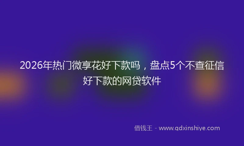 2026年热门微享花好下款吗，盘点5个不查征信好下款的网贷软件