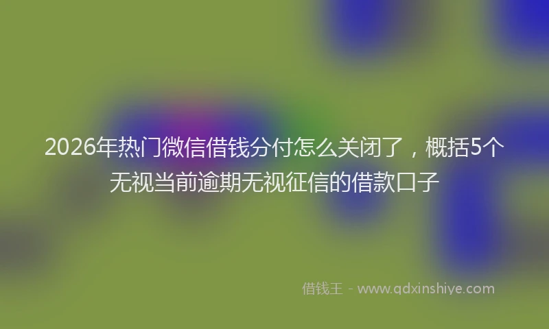 2026年热门微信借钱分付怎么关闭了，概括5个无视当前逾期无视征信的借款口子