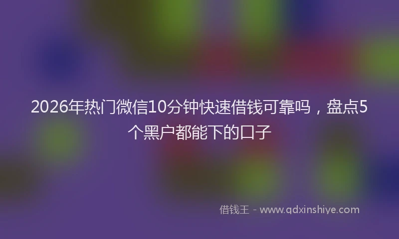 2026年热门微信10分钟快速借钱可靠吗，盘点5个黑户都能下的口子