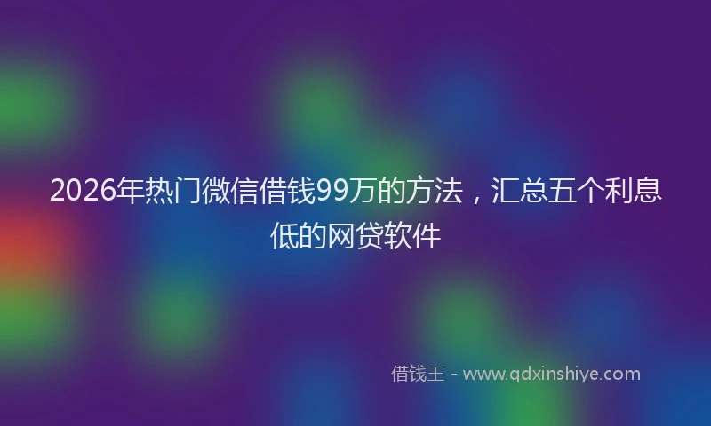 2026年热门微信借钱99万的方法，汇总五个利息低的网贷软件