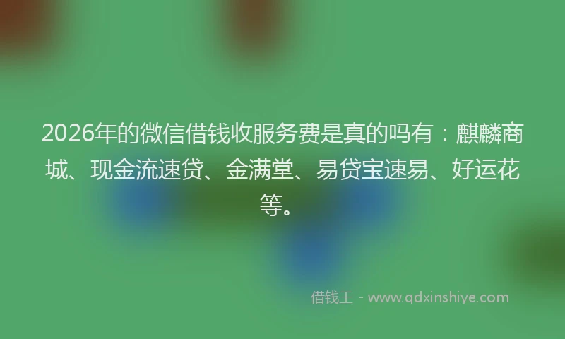 2026年的微信借钱收服务费是真的吗有：麒麟商城、现金流速贷、金满堂、易贷宝速易、好运花等。