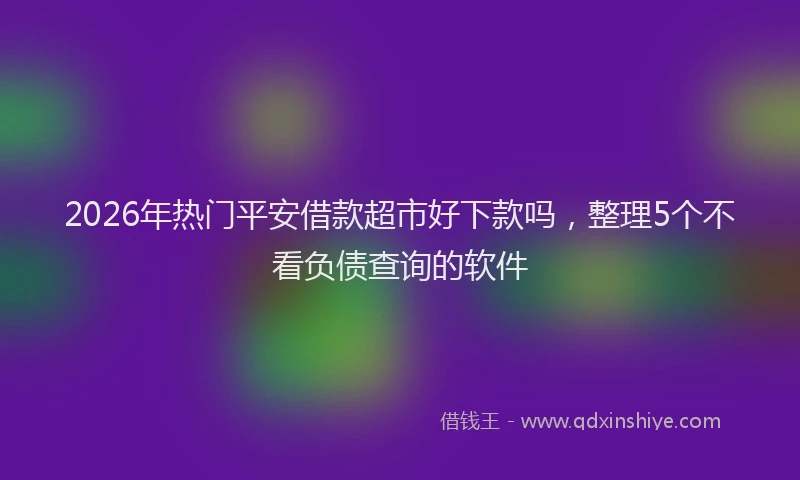 2026年热门平安借款超市好下款吗，整理5个不看负债查询的软件