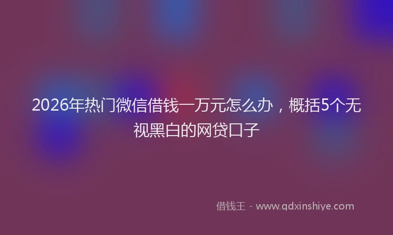 2026年热门微信借钱一万元怎么办，概括5个无视黑白的网贷口子