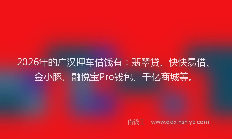 2026年的广汉押车借钱有：翡翠贷、快快易借、金小豚、融悦宝Pro钱包、千亿商城等。