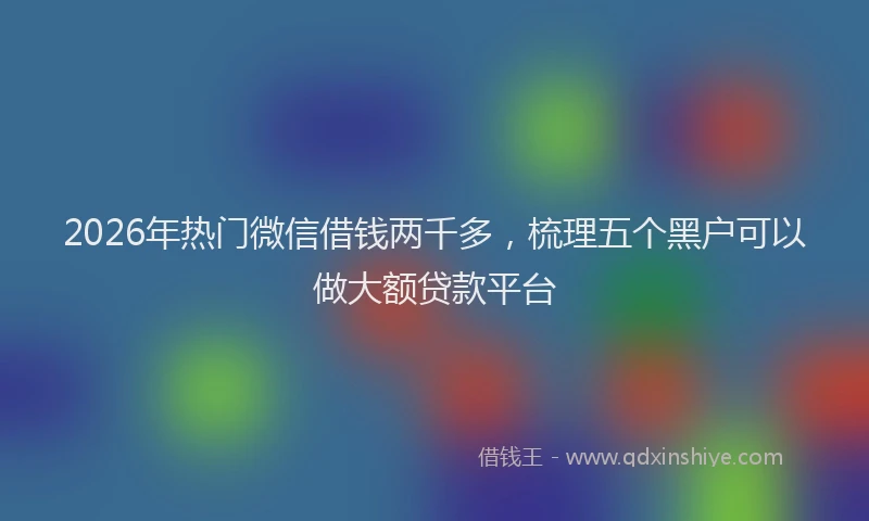 2026年热门微信借钱两千多，梳理五个黑户可以做大额贷款平台