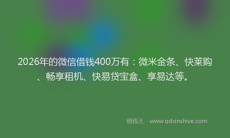 2026年的微信借钱400万有：微米金条、快莱购、畅享租机、快易贷宝盒、享易达等。