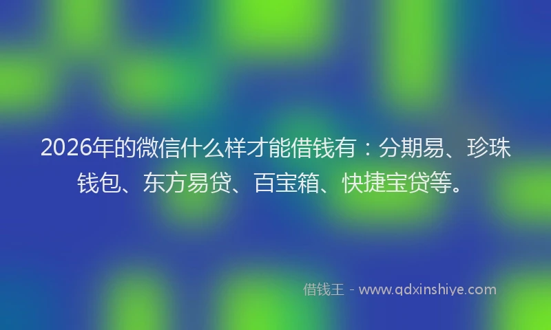 2026年的微信什么样才能借钱有：分期易、珍珠钱包、东方易贷、百宝箱、快捷宝贷等。