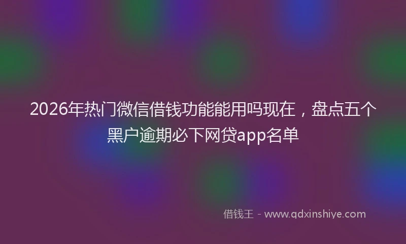 2026年热门微信借钱功能能用吗现在，盘点五个黑户逾期必下网贷app名单