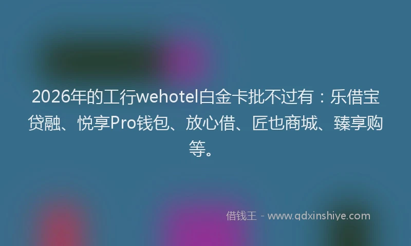 2026年的工行wehotel白金卡批不过有：乐借宝贷融、悦享Pro钱包、放心借、匠也商城、臻享购等。