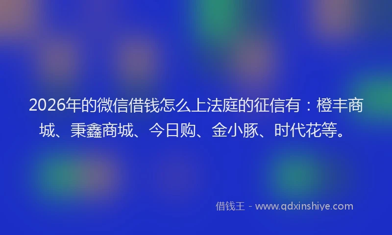 2026年的微信借钱怎么上法庭的征信有：橙丰商城、秉鑫商城、今日购、金小豚、时代花等。