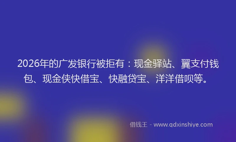 2026年的广发银行被拒有：现金驿站、翼支付钱包、现金侠快借宝、快融贷宝、洋洋借呗等。