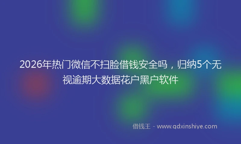 2026年热门微信不扫脸借钱安全吗，归纳5个无视逾期大数据花户黑户软件