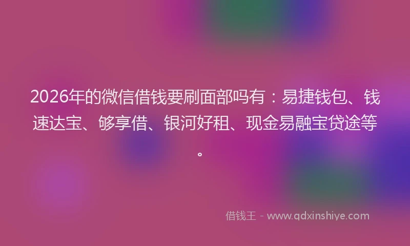 2026年的微信借钱要刷面部吗有：易捷钱包、钱速达宝、够享借、银河好租、现金易融宝贷途等。