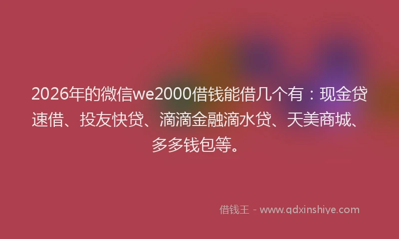 2026年的微信we2000借钱能借几个有：现金贷速借、投友快贷、滴滴金融滴水贷、天美商城、多多钱包等。