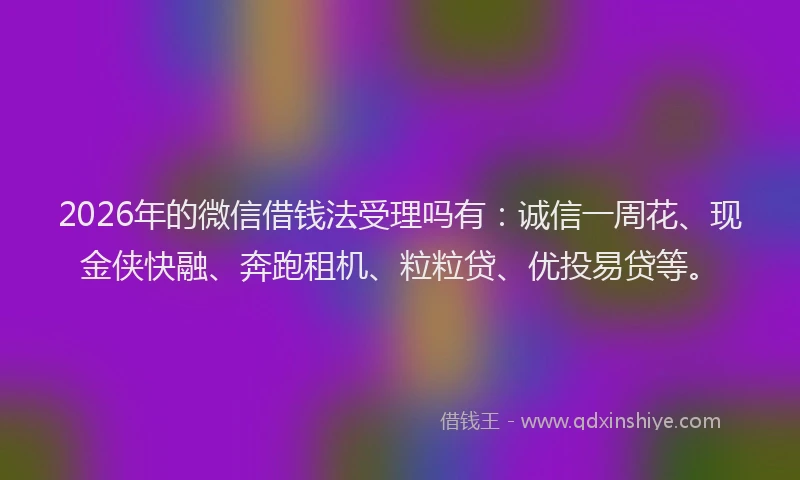2026年的微信借钱法受理吗有：诚信一周花、现金侠快融、奔跑租机、粒粒贷、优投易贷等。