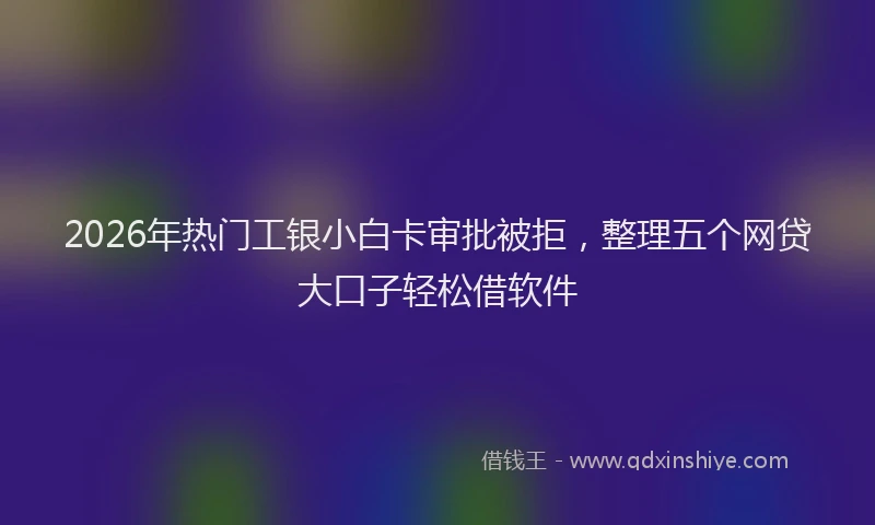2026年热门工银小白卡审批被拒，整理五个网贷大口子轻松借软件