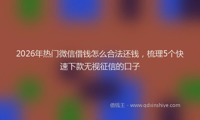 2026年热门微信借钱怎么合法还钱，梳理5个快速下款无视征信的口子